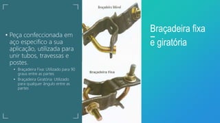 • Peça confeccionada em
aço especifico a sua
aplicação, utilizada para
unir tubos, travessas e
postes.
• Braçadeira Fixa: Utilizado para 90
graus entre as partes
• Braçadeira Giratória: Utilizado
para qualquer ângulo entre as
partes
Braçadeira fixa
e giratória
 
