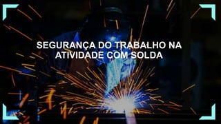 SEGURANÇA DO TRABALHO NA
ATIVIDADE COM SOLDA
 