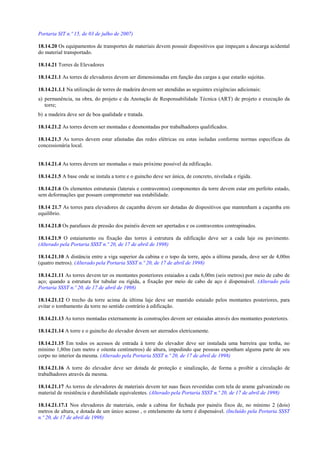 Portaria SIT n.º 15, de 03 de julho de 2007)
18.14.20 Os equipamentos de transportes de materiais devem possuir dispositivos que impeçam a descarga acidental
do material transportado.
18.14.21 Torres de Elevadores
18.14.21.1 As torres de elevadores devem ser dimensionadas em função das cargas a que estarão sujeitas.
18.14.21.1.1 Na utilização de torres de madeira devem ser atendidas as seguintes exigências adicionais:
a) permanência, na obra, do projeto e da Anotação de Responsabilidade Técnica (ART) de projeto e execução da
torre;
b) a madeira deve ser de boa qualidade e tratada.
18.14.21.2 As torres devem ser montadas e desmontadas por trabalhadores qualificados.
18.14.21.3 As torres devem estar afastadas das redes elétricas ou estas isoladas conforme normas específicas da
concessionária local.
18.14.21.4 As torres devem ser montadas o mais próximo possível da edificação.
18.14.21.5 A base onde se instala a torre e o guincho deve ser única, de concreto, nivelada e rígida.
18.14.21.6 Os elementos estruturais (laterais e contraventos) componentes da torre devem estar em perfeito estado,
sem deformações que possam comprometer sua estabilidade.
18.14 21.7 As torres para elevadores de caçamba devem ser dotadas de dispositivos que mantenham a caçamba em
equilíbrio.
18.14.21.8 Os parafusos de pressão dos painéis devem ser apertados e os contraventos contrapinados.
18.14.21.9 O estaiamento ou fixação das torres à estrutura da edificação deve ser a cada laje ou pavimento.
(Alterado pela Portaria SSST n.º 20, de 17 de abril de 1998)
18.14.21.10 A distância entre a viga superior da cabina e o topo da torre, após a última parada, deve ser de 4,00m
(quatro metros). (Alterado pela Portaria SSST n.º 20, de 17 de abril de 1998)
18.14.21.11 As torres devem ter os montantes posteriores estaiados a cada 6,00m (seis metros) por meio de cabo de
aço; quando a estrutura for tubular ou rígida, a fixação por meio de cabo de aço é dispensável. (Alterado pela
Portaria SSST n.º 20, de 17 de abril de 1998)
18.14.21.12 O trecho da torre acima da última laje deve ser mantido estaiado pelos montantes posteriores, para
evitar o tombamento da torre no sentido contrário à edificação.
18.14.21.13 As torres montadas externamente às construções devem ser estaiadas através dos montantes posteriores.
18.14.21.14 A torre e o guincho do elevador devem ser aterrados eletricamente.
18.14.21.15 Em todos os acessos de entrada à torre do elevador deve ser instalada uma barreira que tenha, no
mínimo 1,80m (um metro e oitenta centímetros) de altura, impedindo que pessoas exponham alguma parte de seu
corpo no interior da mesma. (Alterado pela Portaria SSST n.º 20, de 17 de abril de 1998)
18.14.21.16 A torre do elevador deve ser dotada de proteção e sinalização, de forma a proibir a circulação de
trabalhadores através da mesma.
18.14.21.17 As torres de elevadores de materiais devem ter suas faces revestidas com tela de arame galvanizado ou
material de resistência e durabilidade equivalentes. (Alterado pela Portaria SSST n.º 20, de 17 de abril de 1998)
18.14.21.17.1 Nos elevadores de materiais, onde a cabina for fechada por painéis fixos de, no mínimo 2 (dois)
metros de altura, e dotada de um único acesso , o entelamento da torre é dispensável. (Incluído pela Portaria SSST
n.º 20, de 17 de abril de 1998)
 