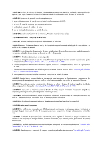 18.14.21.18 As torres do elevador de material e do elevador de passageiros devem ser equipadas com dispositivo de
segurança que impeça a abertura da barreira (cancela), quando o elevador não estiver no nível do pavimento.
18.14.21.19 As rampas de acesso à torre de elevador devem:
a) ser providas de sistema de guarda-corpo e rodapé, conforme subitem 18.13.5;
b) ter pisos de material resistente, sem apresentar aberturas;
c) ser fixadas à estrutura do prédio e da torre;
d) não ter inclinação descendente no sentido da torre.
18.14.21.20 Deve haver altura livre de no mínimo 2,00m (dois metros) sobre a rampa.
18.14.22 Elevadores de Transporte de Materiais
18.14.22.1 É proibido o transporte de pessoas nos elevadores de materiais.
18.14.22.2 Deve ser fixada uma placa no interior do elevador de material, contendo a indicação de carga máxima e a
proibição de transporte de pessoas.
18.14.22.3 O posto de trabalho do guincheiro deve ser isolado, dispor de proteção segura contra queda de materiais,
e os assentos utilizados devem atender ao disposto na NR-17- Ergonomia.
18.14.22.4 Os elevadores de materiais devem dispor de:
a) sistema de frenagem automática que atue com efetividade em qualquer situação tendente a ocasionar a queda
livre da cabina. (Alterado pela Portaria SIT n.º 157, de 10 de abril de 2006)
b) sistema de segurança eletromecânica no limite superior, instalado a 2,00m (dois metros) abaixo da viga superior
da torre;
c) sistema de trava de segurança para mantê-lo parado em altura, além do freio do motor; (Alterado pela Portaria
SSST n.º 20, de 17 de abril de 1998)
d) interruptor de corrente para que só se movimente com portas ou painéis fechados.
18.14.22.5 Quando houver irregularidades no elevador de materiais quanto ao funcionamento e manutenção do
mesmo, estas serão anotadas pelo operador em livro próprio e comunicadas, por escrito, ao responsável da obra.
18.14.22.6 O elevador deve contar com dispositivo de tração na subida e descida, de modo a impedir a descida da
cabina em queda livre (banguela). (Alterado pela Portaria SSST n.º 20 , de 17 de abril de 1998)
18.14.22.7 Os elevadores de materiais devem ser dotados de botão, em cada pavimento, para acionar lâmpada ou
campainha junto ao guincheiro, a fim de garantir comunicação única.
18.14.22.8 Os elevadores de materiais devem ser providos, nas laterais, de painéis fixos de contenção com altura em
torno de 1,00m (um metro) e, nas demais faces, de portas ou painéis removíveis.
18.14.22.9 Os elevadores de materiais devem ser dotados de cobertura fixa, basculável ou removível.
18.14.23 Elevadores de Passageiros
18.14.23.1 Nos edifícios em construção com 12 (doze) ou mais pavimentos, ou altura equivalente é obrigatória a
instalação de, pelo menos, um elevador de passageiros, devendo o seu percurso alcançar toda a extensão vertical da
obra.
18.14.23.1.1 O elevador de passageiros deve ser instalado, ainda, a partir da execução da 7ª laje dos edifícios em
construção com 08 (oito) ou mais pavimentos, ou altura equivalente, cujo canteiro possua, pelo menos, 30 (trinta)
trabalhadores.
18.14.23.2 Fica proibido o transporte simultâneo de carga e passageiros no elevador de passageiros. (Alterado pela
Portaria SSST n.º 20, de 17 de abril de 1998)
18.14.23.2.1 Quando ocorrer o transporte de carga, o comando do elevador deve ser extern.º (Incluído pela Portaria
 