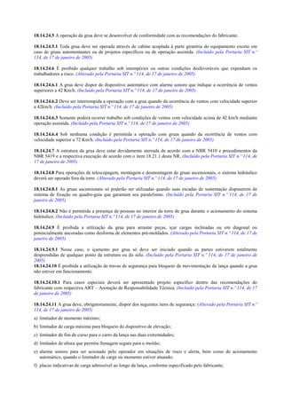 18.14.24.5 A operação da grua deve se desenvolver de conformidade com as recomendações do fabricante.
18.14.24.5.1 Toda grua deve ser operada através de cabine acoplada à parte giratória do equipamento exceto em
caso de gruas automontantes ou de projetos específicos ou de operação assistida. (Incluído pela Portaria SIT n.º
114, de 17 de janeiro de 2005)
18.14.24.6 É proibido qualquer trabalho sob intempéries ou outras condições desfavoráveis que exponham os
trabalhadores a risco. (Alterado pela Portaria SIT n.º 114, de 17 de janeiro de 2005)
18.14.24.6.1 A grua deve dispor de dispositivo automático com alarme sonoro que indique a ocorrência de ventos
superiores a 42 Km/h. (Incluído pela Portaria SIT n.º 114, de 17 de janeiro de 2005)
18.14.24.6.2 Deve ser interrompida a operação com a grua quando da ocorrência de ventos com velocidade superior
a 42km/h. (Incluído pela Portaria SIT n.º 114, de 17 de janeiro de 2005)
18.14.24.6.3 Somente poderá ocorrer trabalho sob condições de ventos com velocidade acima de 42 km/h mediante
operação assistida. (Incluído pela Portaria SIT n.º 114, de 17 de janeiro de 2005)
18.14.24.6.4 Sob nenhuma condição é permitida a operação com gruas quando da ocorrência de ventos com
velocidade superior a 72 Km/h. (Incluído pela Portaria SIT n.º 114, de 17 de janeiro de 2005)
18.14.24.7 A estrutura da grua deve estar devidamente aterrada de acordo com a NBR 5410 e procedimentos da
NBR 5419 e a respectiva execução de acordo com o item 18.21.1 desta NR. (Incluído pela Portaria SIT n.º 114, de
17 de janeiro de 2005)
18.14.24.8 Para operações de telescopagem, montagem e desmontagem de gruas ascensionais, o sistema hidráulico
deverá ser operado fora da torre. (Alterado pela Portaria SIT n.º 114, de 17 de janeiro de 2005)
18.14.24.8.1 As gruas ascensionais só poderão ser utilizadas quando suas escadas de sustentação dispuserem de
sistema de fixação ou quadro-guia que garantam seu paralelismo. (Incluído pela Portaria SIT n.º 114, de 17 de
janeiro de 2005)
18.14.24.8.2 Não é permitida a presença de pessoas no interior da torre de grua durante o acionamento do sistema
hidráulico. (Incluído pela Portaria SIT n.º 114, de 17 de janeiro de 2005)
18.14.24.9 É proibida a utilização da grua para arrastar peças, içar cargas inclinadas ou em diagonal ou
potencialmente ancoradas como desforma de elementos pré-moldados. (Alterado pela Portaria SIT n.º 114, de 17 de
janeiro de 2005)
18.14.24.9.1 Nesse caso, o içamento por grua só deve ser iniciado quando as partes estiverem totalmente
desprendidas de qualquer ponto da estrutura ou do solo. (Incluído pela Portaria SIT n.º 114, de 17 de janeiro de
2005)
18.14.24.10 É proibida a utilização de travas de segurança para bloqueio de movimentação da lança quando a grua
não estiver em funcionamento.
18.14.24.10.1 Para casos especiais deverá ser apresentado projeto específico dentro das recomendações do
fabricante com respectiva ART – Anotação de Responsabilidade Técnica. (Incluído pela Portaria SIT n.º 114, de 17
de janeiro de 2005)
18.14.24.11 A grua deve, obrigatoriamente, dispor dos seguintes itens de segurança: (Alterado pela Portaria SIT n.º
114, de 17 de janeiro de 2005)
a) limitador de momento máximo;
b) limitador de carga máxima para bloqueio do dispositivo de elevação;
c) limitador de fim de curso para o carro da lança nas duas extremidades;
d) limitador de altura que permita frenagem segura para o moitão;
e) alarme sonoro para ser acionado pelo operador em situações de risco e alerta, bem como de acionamento
automático, quando o limitador de carga ou momento estiver atuando;
f) placas indicativas de carga admissível ao longo da lança, conforme especificado pelo fabricante;
 