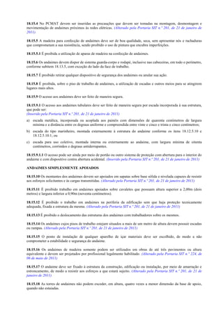18.15.4 No PCMAT devem ser inseridas as precauções que devem ser tomadas na montagem, desmontagem e
movimentação de andaimes próximos às redes elétricas. (Alterado pela Portaria SIT n.º 201, de 21 de janeiro de
2011)

18.15.5 A madeira para confecção de andaimes deve ser de boa qualidade, seca, sem apresentar nós e rachaduras
que comprometam a sua resistência, sendo proibido o uso de pintura que encubra imperfeições.

18.15.5.1 É proibida a utilização de aparas de madeira na confecção de andaimes.

18.15.6 Os andaimes devem dispor de sistema guarda-corpo e rodapé, inclusive nas cabeceiras, em todo o perímetro,
conforme subitem 18.13.5, com exceção do lado da face de trabalho.

18.15.7 É proibido retirar qualquer dispositivo de segurança dos andaimes ou anular sua ação.

18.15.8 É proibida, sobre o piso de trabalho de andaimes, a utilização de escadas e outros meios para se atingirem
lugares mais altos.

18.15.9 O acesso aos andaimes deve ser feito de maneira segura.

18.15.9.1 O acesso aos andaimes tubulares deve ser feito de maneira segura por escada incorporada à sua estrutura,
que pode ser:
(Inserido pela Portaria SIT n.º 201, de 21 de janeiro de 2011)
a) escada metálica, incorporada ou acoplada aos painéis com dimensões de quarenta centímetros de largura
   mínima e a distância entre os degraus uniforme e compreendida entre vinte e cinco e trinta e cinco centímetros;
b) escada do tipo marinheiro, montada externamente à estrutura do andaime conforme os itens 18.12.5.10 e
   18.12.5.10.1; ou
c) escada para uso coletivo, montada interna ou externamente ao andaime, com largura mínima de oitenta
   centímetros, corrimãos e degraus antiderrapantes.

18.15.9.1.1 O acesso pode ser ainda por meio de portão ou outro sistema de proteção com abertura para o interior do
andaime e com dispositivo contra abertura acidental. (Inserido pela Portaria SIT n.º 201, de 21 de janeiro de 2011)

ANDAIMES SIMPLESMENTE APOIADOS

18.15.10 Os montantes dos andaimes devem ser apoiados em sapatas sobre base sólida e nivelada capazes de resistir
aos esforços solicitantes e às cargas transmitidas. (Alterado pela Portaria SIT n.º 201, de 21 de janeiro de 2011)

18.15.11 É proibido trabalho em andaimes apoiados sobre cavaletes que possuam altura superior a 2,00m (dois
metros) e largura inferior a 0,90m (noventa centímetros).

18.15.12 É proibido o trabalho em andaimes na periferia da edificação sem que haja proteção tecnicamente
adequada, fixada a estrutura da mesma. (Alterado pela Portaria SIT n.º 201, de 21 de janeiro de 2011)

18.15.13 É proibido o deslocamento das estruturas dos andaimes com trabalhadores sobre os mesmos.

18.15.14 Os andaimes cujos pisos de trabalho estejam situados a mais de um metro de altura devem possuir escadas
ou rampas. (Alterado pela Portaria SIT n.º 201, de 21 de janeiro de 2011)

18.15.15 O ponto de instalação de qualquer aparelho de içar materiais deve ser escolhido, de modo a não
comprometer a estabilidade e segurança do andaime.

18.15.16 Os andaimes de madeira somente podem ser utilizados em obras de até três pavimentos ou altura
equivalente e devem ser projetados por profissional legalmente habilitado. (Alterado pela Portaria SIT n.º 224, de
06 de maio de 2011)

18.15.17 O andaime deve ser fixado à estrutura da construção, edificação ou instalação, por meio de amarração e
estroncamento, de modo a resistir aos esforços a que estará sujeito. (Alterado pela Portaria SIT n.º 201, de 21 de
janeiro de 2011)

18.15.18 As torres de andaimes não podem exceder, em altura, quatro vezes a menor dimensão da base de apoio,
quando não estaiadas.
 