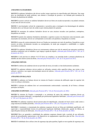 ANDAIMES FACHADEIROS

18.15.19 Os andaimes fachadeiros não devem receber cargas superiores às especificadas pelo fabricante. Sua carga
deve ser distribuída de modo uniforme, sem obstruir a circulação de pessoas e ser limitada pela resistência da
forração da plataforma de trabalho.

18.15.20 Os acessos verticais ao andaime fachadeiro devem ser feitos em escada incorporada a sua própria estrutura
ou por meio de torre de acesso.

18.15.21 A movimentação vertical de componentes e acessórios para a montagem e/ou desmontagem de andaime
fachadeiro deve ser feita por meio de cordas ou por sistema próprio de içamento.

18.15.22 Os montantes do andaime fachadeiro devem ter seus encaixes travados com parafusos, contrapinos,
braçadeiras ou similar.

18.15.23 Os painéis dos andaimes fachadeiros destinados a suportar os pisos e/ou funcionar como travamento, após
encaixados nos montantes, devem ser contrapinados ou travados com parafusos, braçadeiras ou similar.

18.15.24 As peças de contraventamento devem ser fixadas nos montantes por meio de parafusos, braçadeiras ou por
encaixe em pinos, devidamente travados ou contrapinados, de modo que assegurem a estabilidade e a rigidez
necessárias ao andaime.

18.15.25 Os andaimes fachadeiros devem ser externamente cobertos por tela de material que apresente resistência
mecânica condizente com os trabalhos e que impeça a queda de objetos. (Alterado pela Portaria SIT n.º 201, de 21
de janeiro de 2011)

18.15.25.1 A tela prevista no subitem 18.15.25 deve ser completa e ser instalada desde a primeira plataforma de
trabalho até dois metros acima da última. (Inserido pela Portaria SIT n.º 201, de 21 de janeiro de 2011)

ANDAIMES MÓVEIS

18.15.26 Os rodízios dos andaimes devem ser providos de travas, de modo a evitar deslocamentos acidentais.

18.15.27 Os andaimes tubulares móveis podem ser utilizados somente sobre superfície plana, que resista a seus
esforços e permita a sua segura movimentação através de rodízios. (Alterado pela Portaria SIT n.º 201, de 21 de
janeiro de 2011)

ANDAIMES EM BALANÇO

18.15.28 Os andaimes em balanço devem ter sistema de fixação à estrutura da edificação capaz de suportar três
vezes os esforços solicitantes.

18.15.29 A estrutura do andaime deve ser convenientemente contraventada e ancorada, de tal forma a eliminar
quaisquer oscilações.

ANDAIMES SUSPENSOS (Alterado pela Portaria SIT n.º 30, de 20 de dezembro de 2001)

18.15.30 Os sistemas de fixação e sustentação e as estruturas de apoio dos andaimes suspensos devem ser
precedidos de projeto elaborado e acompanhado por profissional legalmente habilitado. (Alterado pela Portaria SIT
n.º 201, de 21 de janeiro de 2011)

18.15.30.1 Os andaimes suspensos devem possuir placa de identificação, colocada em local visível, onde conste a
carga máxima de trabalho permitida. (Alterado pela Portaria SIT n.º 201, de 21 de janeiro de 2011)

18.15.30.2 A instalação e a manutenção dos andaimes suspensos devem ser feitas por trabalhador qualificado, sob
supervisão e responsabilidade técnica de profissional legalmente habilitado obedecendo, quando de fábrica, as
especificações técnicas do fabricante. (Inserido pela Portaria SIT n.º 30, de 20 de dezembro de 2001)

18.15.30.3 Deve ser garantida a estabilidade dos andaimes suspensos durante todo o período de sua utilização,
através de procedimentos operacionais e de dispositivos ou equipamentos específicos para tal fim. (Inserido pela
Portaria SIT n.º 30, de 20 de dezembro de 2001)

18.15.31 O trabalhador deve utilizar cinto de segurança tipo pára-quedista, ligado ao trava-quedas de segurança este,
 