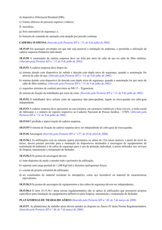 d) dispositivo Diferencial Residual (DR);
e) limites elétricos de percurso superior e inferior;
f) motofreio;
g) freio automático de segurança; e,
h) botoeira de comando de operação com atuação por pressão contínua.

CADEIRA SUSPENSA (Inserido pela Portaria SIT n.º 13, de 9 de julho de 2002)

18.15.49 Em quaisquer atividades em que não seja possível a instalação de andaimes, é permitida a utilização de
cadeira suspensa (balancim individual).

18.15.50 A sustentação da cadeira suspensa deve ser feita por meio de cabo de aço ou cabo de fibra sintética.
(Alterado pela Portaria SIT n.º 13, de 9 de julho de 2002)

18.15.51 A cadeira suspensa deve dispor de:
a) sistema dotado com dispositivo de subida e descida com dupla trava de segurança, quando a sustentação for
   através de cabo de aço; (Alterado pela Portaria SIT n.º 13, de 9 de julho de 2002)
b) sistema dotado com dispositivo de descida com dupla trava de segurança, quando a sustentação for por meio de
   cabo de fibra sintética; (Alterado pela Portaria SIT n.º 13, de 9 de julho de 2002)
c) requisitos mínimos de conforto previstos na NR 17 – Ergonomia;
d) sistema de fixação do trabalhador por meio de cinto. (Inserido pela Portaria SIT n.º 13, de 9 de julho de 2002)

18.15.52 O trabalhador deve utilizar cinto de segurança tipo pára-quedista, ligado ao trava-quedas em cabo-guia
independente.

18.15.53 A cadeira suspensa deve apresentar na sua estrutura, em caracteres indeléveis e bem visíveis, a razão social
do fabricante e o número de registro respectivo no Cadastro Nacional de Pessoa Jurídica – CNPJ. (Alterado pela
Portaria SIT n.º 13, de 9 de julho de 2002)

18.15.54 É proibida a improvisação de cadeira suspensa.

18.15.55 O sistema de fixação da cadeira suspensa deve ser independente do cabo-guia do trava-quedas.

18.15.56 Ancoragem (Inserido pela Portaria SIT n.º 157, de 10 de abril de 2006)

18.15.56.1 As edificações com no mínimo quatro pavimentos ou altura de 12m (doze metros), a partir do nível do
térreo, devem possuir previsão para a instalação de dispositivos destinados à ancoragem de equipamentos de
sustentação de andaimes e de cabos de segurança para o uso de proteção individual, a serem utilizados nos serviços
de limpeza, manutenção e restauração de fachadas.

18.15.56.2 Os pontos de ancoragem devem:
a) estar dispostos de modo a atender todo o perímetro da edificação;
b) suportar uma carga pontual de 1.200 Kgf (mil e duzentos quilogramas-força);
c) constar do projeto estrutural da edificação;
d) ser constituídos de material resistente às intempéries, como aço inoxidável ou material de características
   equivalentes.

18.15.56.3 Os pontos de ancoragem de equipamentos e dos cabos de segurança devem ser independentes.

18.15.56.4 O item 18.15.56.1 desta norma regulamentadora não se aplica às edificações que possuírem projetos
específicos para instalação de equipamentos definitivos para limpeza, manutenção e restauração de fachadas.

PLATAFORMAS DE TRABALHO AÉREO (Inserido pela Portaria SIT n.º 40, de 7 de março de 2008)

18.15.57. As plataformas de trabalho aéreo devem atender ao disposto no Anexo IV desta Norma Regulamentadora.
(Inserido pela Portaria SIT n.º 40, de 7 de março de 2008)
 