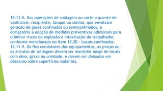 18.11.5. Nas operações de soldagem ou corte a quente de
vasilhame, recipiente, tanque ou similar, que envolvam
geração de gases confinados ou semiconfinados, é
obrigatória a adoção de medidas preventivas adicionais para
eliminar riscos de explosão e intoxicação do trabalhador,
conforme mencionado no item 18.20 - Locais confinados.
18.11.9. Os fios condutores dos equipamentos, as pinças ou
os alicates de soldagem devem ser mantidos longe de locais
com óleo, graxa ou umidade, e devem ser deixados em
descanso sobre superfícies isolantes.
 
