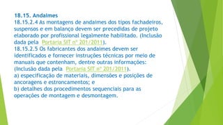 18.15. Andaimes
18.15.2.4 As montagens de andaimes dos tipos fachadeiros,
suspensos e em balanço devem ser precedidas de projeto
elaborado por profissional legalmente habilitado. (Inclusão
dada pela Portaria SIT nº 201/2011).
18.15.2.5 Os fabricantes dos andaimes devem ser
identificados e fornecer instruções técnicas por meio de
manuais que contenham, dentre outras informações:
(Inclusão dada pela Portaria SIT nº 201/2011).
a) especificação de materiais, dimensões e posições de
ancoragens e estroncamentos; e
b) detalhes dos procedimentos sequenciais para as
operações de montagem e desmontagem.
 