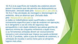 18.15.2.6 As superfícies de trabalho dos andaimes devem
possuir travamento que não permita seu deslocamento ou
desencaixe. (Inclusão dada pela Portaria SIT nº 201/2011).
18.15.2.7 Nas atividades de montagem e desmontagem de
andaimes, deve-se observar que: (Inclusão dada
pela Portaria SIT nº 201/2011).
a) todos os trabalhadores sejam qualificados e recebam
treinamento específico para o tipo de andaime em operação;
b) é obrigatório o uso de cinto de segurança tipo
paraquedista e com duplo talabarte que possua ganchos de
abertura mínima de cinquenta milímetros e dupla trava;
c) as ferramentas utilizadas devem ser exclusivamente
manuais e com amarração que impeça sua queda acidental;
18.15.8. É proibida, sobre o piso de trabalho de andaimes, a
utilização de escadas e outros meios para se atingirem
lugares mais altos.
 