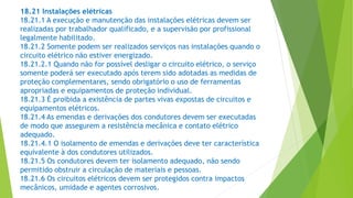 18.21 Instalações elétricas
18.21.1 A execução e manutenção das instalações elétricas devem ser
realizadas por trabalhador qualificado, e a supervisão por profissional
legalmente habilitado.
18.21.2 Somente podem ser realizados serviços nas instalações quando o
circuito elétrico não estiver energizado.
18.21.2.1 Quando não for possível desligar o circuito elétrico, o serviço
somente poderá ser executado após terem sido adotadas as medidas de
proteção complementares, sendo obrigatório o uso de ferramentas
apropriadas e equipamentos de proteção individual.
18.21.3 É proibida a existência de partes vivas expostas de circuitos e
equipamentos elétricos.
18.21.4 As emendas e derivações dos condutores devem ser executadas
de modo que assegurem a resistência mecânica e contato elétrico
adequado.
18.21.4.1 O isolamento de emendas e derivações deve ter característica
equivalente à dos condutores utilizados.
18.21.5 Os condutores devem ter isolamento adequado, não sendo
permitido obstruir a circulação de materiais e pessoas.
18.21.6 Os circuitos elétricos devem ser protegidos contra impactos
mecânicos, umidade e agentes corrosivos.
 