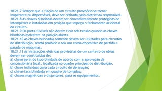 18.21.7 Sempre que a fiação de um circuito provisório se tornar
inoperante ou dispensável, deve ser retirada pelo eletricista responsável.
18.21.8 As chaves blindadas devem ser convenientemente protegidas de
intempéries e instaladas em posição que impeça o fechamento acidental
do circuito.
18.21.9 Os porta-fusíveis não devem ficar sob tensão quando as chaves
blindadas estiverem na posição aberta.
18.21.10 As chaves blindadas somente devem ser utilizadas para circuitos
de distribuição, sendo proibido o seu uso como dispositivo de partida e
parada de máquinas.
18.21.11 As instalações elétricas provisórias de um canteiro de obras
devem ser constituídas de:
a) chave geral do tipo blindada de acordo com a aprovação da
concessionária local, localizada no quadro principal de distribuição.
b) chave individual para cada circuito de derivação;
c) chave-faca blindada em quadro de tomadas;
d) chaves magnéticas e disjuntores, para os equipamentos.
 
