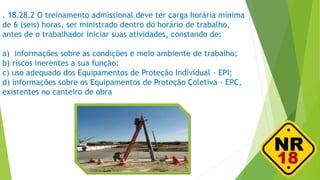 . 18.28.2 O treinamento admissional deve ter carga horária mínima
de 6 (seis) horas, ser ministrado dentro do horário de trabalho,
antes de o trabalhador iniciar suas atividades, constando de:
a) informações sobre as condições e meio ambiente de trabalho;
b) riscos inerentes a sua função;
c) uso adequado dos Equipamentos de Proteção Individual - EPI;
d) informações sobre os Equipamentos de Proteção Coletiva - EPC,
existentes no canteiro de obra
 