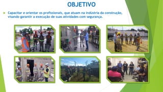 OBJETIVO
 Capacitar e orientar os profissionais, que atuam na indústria da construção,
visando garantir a execução de suas atividades com segurança.
 
