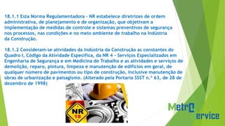 18.1.1 Esta Norma Regulamentadora - NR estabelece diretrizes de ordem
administrativa, de planejamento e de organização, que objetivam a
implementação de medidas de controle e sistemas preventivos de segurança
nos processos, nas condições e no meio ambiente de trabalho na Indústria
da Construção.
18.1.2 Consideram-se atividades da Indústria da Construção as constantes do
Quadro I, Código da Atividade Específica, da NR 4 - Serviços Especializados em
Engenharia de Segurança e em Medicina do Trabalho e as atividades e serviços de
demolição, reparo, pintura, limpeza e manutenção de edifícios em geral, de
qualquer número de pavimentos ou tipo de construção, inclusive manutenção de
obras de urbanização e paisagismo. (Alterado pela Portaria SSST n.º 63, de 28 de
dezembro de 1998)
 