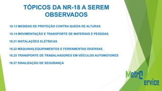 TÓPICOS DA NR-18 A SEREM
OBSERVADOS
18.13 MEDIDAS DE PROTEÇÃO CONTRA QUEDA DE ALTURAS
18.14 MOVIMENTAÇÃO E TRANSPORTE DE MATERIAIS E PESSOAS
18.21 INSTALAÇÕES ELÉTRICAS
18.22 MÁQUINAS,EQUIPAMENTOS E FERRAMENTAS DIVERSAS
18.25 TRANSPORTE DE TRABALHADORES EM VEÍCULOS AUTOMOTORES
18.27 SINALIZAÇÃO DE SEGURANÇA
 