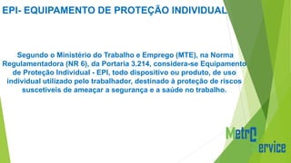 EPI- EQUIPAMENTO DE PROTEÇÃO INDIVIDUAL
Segundo o Ministério do Trabalho e Emprego (MTE), na Norma
Regulamentadora (NR 6), da Portaria 3.214, considera-se Equipamento
de Proteção Individual - EPI, todo dispositivo ou produto, de uso
individual utilizado pelo trabalhador, destinado à proteção de riscos
suscetíveis de ameaçar a segurança e a saúde no trabalho.
 