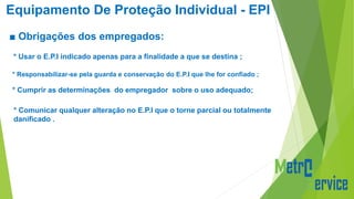 Equipamento De Proteção Individual - EPI
■ Obrigações dos empregados:
* Usar o E.P.I indicado apenas para a finalidade a que se destina ;
* Cumprir as determinações do empregador sobre o uso adequado;
* Comunicar qualquer alteração no E.P.I que o torne parcial ou totalmente
danificado .
* Responsabilizar-se pela guarda e conservação do E.P.I que lhe for confiado ;
 