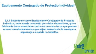 Equipamento Conjugado de Proteção Individual
6.1.1 Entende-se como Equipamento Conjugado de Proteção
Individual, todo aquele composto por vários dispositivos, que o
fabricante tenha associado contra um ou mais riscos que possam
ocorrer simultaneamente e que sejam suscetíveis de ameaçar a
segurança e a saúde no trabalho.
 