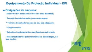 Equipamento De Proteção Individual - EPI
■ Obrigações da empresa:
*Adquirir o EPI adequado ao risco de cada atividade;
* Fornecê-lo gratuitamente ao seu empregado;
* Treinar o trabalhador quanto ao seu uso adequado;
* Exigir seu uso;
* Substituir imediatamente o danificado ou extraviado;
* Responsabilizar-se pela manutenção e esterilização, no
que couber.
 