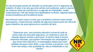 Um dos principais pontos de atenção na construção civil é a segurança do
trabalho. O setor é um dos que mais sofrem com acidentes, pois é o quinto
em números totais de ocorrências e o segundo em fatalidades, sendo
responsável por 16% das mortes de trabalhadores no Brasil, segundo dados do
Anuário Estatístico da Previdência Social.
Para diminuir estes riscos e evitar que o problema continue neste estado
preocupante, é essencial que medidas de segurança façam parte da rotina de
quem trabalha e de quem gerencia os canteiros de obra
“Esperamos que, num processo educativo universal onde se
preza cada vez mais pela segurança, os acidentes e casos de
redução laboral venham a decrescer. O cenário ideal é termos
empresas educadas, que passem informações aos empregados, e
que nesse meio educativo, os empregados saibam que estas
medidas são para o bem deles, e que venham a promover, num
nível mais amplo, mais qualidade de vida ao trabalhador e sua
família”
 
