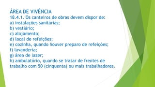 ÁREA DE VIVÊNCIA
18.4.1. Os canteiros de obras devem dispor de:
a) instalações sanitárias;
b) vestiário;
c) alojamento;
d) local de refeições;
e) cozinha, quando houver preparo de refeições;
f) lavanderia;
g) área de lazer;
h) ambulatório, quando se tratar de frentes de
trabalho com 50 (cinquenta) ou mais trabalhadores.
 
