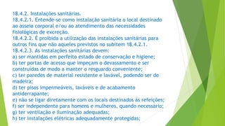 18.4.2. Instalações sanitárias.
18.4.2.1. Entende-se como instalação sanitária o local destinado
ao asseio corporal e/ou ao atendimento das necessidades
fisiológicas de excreção.
18.4.2.2. É proibida a utilização das instalações sanitárias para
outros fins que não aqueles previstos no subitem 18.4.2.1.
18.4.2.3. As instalações sanitárias devem:
a) ser mantidas em perfeito estado de conservação e higiene;
b) ter portas de acesso que impeçam o devassamento e ser
construídas de modo a manter o resguardo conveniente;
c) ter paredes de material resistente e lavável, podendo ser de
madeira;
d) ter pisos impermeáveis, laváveis e de acabamento
antiderrapante;
e) não se ligar diretamente com os locais destinados às refeições;
f) ser independente para homens e mulheres, quando necessário;
g) ter ventilação e iluminação adequadas;
h) ter instalações elétricas adequadamente protegidas;
 