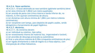 18.4.2.6. Vasos sanitários.
18.4.2.6.1. O local destinado ao vaso sanitário (gabinete sanitário) deve:
a) ter área mínima de 1,00m2 (um metro quadrado);
b) ser provido de porta com trinco interno e borda inferior de, no
máximo, 0,15m (quinze centímetros) de altura;
c) ter divisórias com altura mínima de 1,80m (um metro e oitenta
centímetros);
d) ter recipiente com tampa, para depósito de papéis usados, sendo
obrigatório o fornecimento de papel higiênico.
18.4.2.7. Mictórios.
18.4.2.7.1. Os mictórios devem:
a) ser individual ou coletivo, tipo calha;
b) ter revestimento interno de material liso, impermeável e lavável;
c) ser providos de descarga provocada ou automática;
d) ficar a uma altura máxima de 0,50m (cinquenta centímetros) do piso;
e) ser ligado diretamente à rede de esgoto ou à fossa séptica, com
interposição de sifões hidráulicos.
 