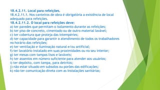 18.4.2.11. Local para refeições.
18.4.2.11.1. Nos canteiros de obra é obrigatória a existência de local
adequado para refeições.
18.4.2.11.2. O local para refeições deve:
a) ter paredes que permitam o isolamento durante as refeições;
b) ter piso de concreto, cimentado ou de outro material lavável;
c) ter cobertura que proteja das intempéries;
d) ter capacidade para garantir o atendimento de todos os trabalhadores
no horário das refeições;
e) ter ventilação e iluminação natural e/ou artificial;
f) ter lavatório instalado em suas proximidades ou no seu interior;
g) ter mesas com tampos lisos e laváveis;
h) ter assentos em número suficiente para atender aos usuários;
i) ter depósito, com tampa, para detritos;
j) não estar situado em subsolos ou porões das edificações;
k) não ter comunicação direta com as instalações sanitárias;
 