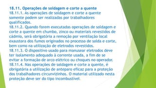 18.11. Operações de soldagem e corte a quente
18.11.1. As operações de soldagem e corte a quente
somente podem ser realizadas por trabalhadores
qualificados.
18.11.2. Quando forem executadas operações de soldagem e
corte a quente em chumbo, zinco ou materiais revestidos de
cádmio, será obrigatória a remoção por ventilação local
exaustora dos fumos originados no processo de solda e corte,
bem como na utilização de eletrodos revestidos.
18.11.3. O dispositivo usado para manusear eletrodos deve
ter isolamento adequado à corrente usada, a fim de se
evitar a formação de arco elétrico ou choques no operador.
18.11.4. Nas operações de soldagem e corte a quente, é
obrigatória a utilização de anteparo eficaz para a proteção
dos trabalhadores circunvizinhos. O material utilizado nesta
proteção deve ser do tipo incombustível.
 