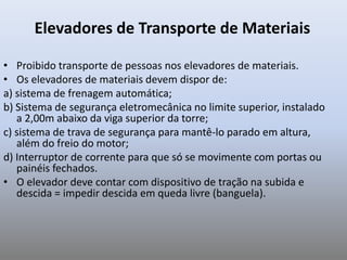 Elevadores de Transporte de Materiais
• Proibido transporte de pessoas nos elevadores de materiais.
• Os elevadores de materiais devem dispor de:
a) sistema de frenagem automática;
b) Sistema de segurança eletromecânica no limite superior, instalado
a 2,00m abaixo da viga superior da torre;
c) sistema de trava de segurança para mantê-lo parado em altura,
além do freio do motor;
d) Interruptor de corrente para que só se movimente com portas ou
painéis fechados.
• O elevador deve contar com dispositivo de tração na subida e
descida = impedir descida em queda livre (banguela).
 