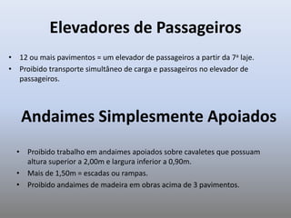 Elevadores de Passageiros
• 12 ou mais pavimentos = um elevador de passageiros a partir da 7a laje.
• Proibido transporte simultâneo de carga e passageiros no elevador de
passageiros.
Andaimes Simplesmente Apoiados
• Proibido trabalho em andaimes apoiados sobre cavaletes que possuam
altura superior a 2,00m e largura inferior a 0,90m.
• Mais de 1,50m = escadas ou rampas.
• Proibido andaimes de madeira em obras acima de 3 pavimentos.
 