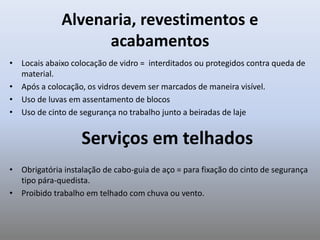 Alvenaria, revestimentos e
acabamentos
• Locais abaixo colocação de vidro = interditados ou protegidos contra queda de
material.
• Após a colocação, os vidros devem ser marcados de maneira visível.
• Uso de luvas em assentamento de blocos
• Uso de cinto de segurança no trabalho junto a beiradas de laje
Serviços em telhados
• Obrigatória instalação de cabo-guia de aço = para fixação do cinto de segurança
tipo pára-quedista.
• Proibido trabalho em telhado com chuva ou vento.
 