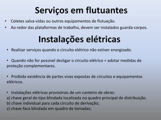Serviços em flutuantes
• Coletes salva-vidas ou outros equipamentos de flutuação.
• Ao redor das plataformas de trabalho, devem ser instalados guarda-corpos.
• Realizar serviços quando o circuito elétrico não estiver energizado.
• Quando não for possível desligar o circuito elétrico = adotar medidas de
proteção complementares.
• Proibida existência de partes vivas expostas de circuitos e equipamentos
elétricos.
• Instalações elétricas provisórias de um canteiro de obras:
a) chave geral do tipo blindada localizada no quadro principal de distribuição.
b) chave individual para cada circuito de derivação;
c) chave-faca blindada em quadro de tomadas;
Instalações elétricas
 
