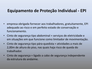 Equipamento de Proteção Individual - EPI
• empresa obrigada fornecer aos trabalhadores, gratuitamente, EPI
adequado ao risco e em perfeito estado de conservação e
funcionamento.
• Cinto de segurança tipo abdominal = serviços de eletricidade e
em situações em que funcione como limitador de movimentação.
• Cinto de segurança tipo pára-quedista = atividades a mais de
2,00m de altura do piso, nas quais haja risco de queda do
trabalhador.
• Cinto de segurança = ligado a cabo de segurança independente
da estrutura do andaime.
 