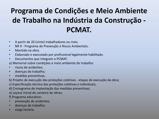 Programa de Condições e Meio Ambiente
de Trabalho na Indústria da Construção -
PCMAT.
• A partir de 20 (vinte) trabalhadores ou mais.
• NR 9 - Programa de Prevenção e Riscos Ambientais.
• Mantido na obra.
• Elaborado e executado por profissional legalmente habilitado.
• Documentos que integram o PCMAT:
a) Memorial sobre condições e meio ambiente de trabalho:
• riscos de acidentes;
• doenças do trabalho;
• medidas preventivas.
b) Projeto de execução das proteções coletivas - etapas de execução da obra;
c) Especificação técnica das proteções coletivas e individuais;
d) Cronograma de implantação das medidas preventivas;
e) Layout inicial do canteiro de obras;
f) Programa educativo:
• prevenção de acidentes;
• doenças do trabalho;
• carga horária.
 
