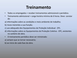 Treinamento
• Todos os empregados = receber treinamentos admissional e periódico.
• Treinamento admissional = carga horária mínima de 6 horas. Deve constar
de:
a) informações sobre as condições e meio ambiente de trabalho;
b) riscos inerentes a sua função;
c) uso adequado dos Equipamentos de Proteção Individual - EPI;
d) informações sobre os Equipamentos de Proteção Coletiva - EPC, existentes
no canteiro de obra.
• O treinamento periódico deve ser ministrado:
a) sempre que se tornar necessário;
b) ao início de cada fase da obra.
 