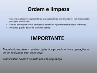 Ordem e limpeza
• Canteiro de obras deve apresentar-se organizado, limpo e desimpedido = vias de circulação,
passagens e escadarias.
• Entulho e quaisquer sobras de materiais devem ser regulamente coletados e removidos.
• Proibida a queima de lixo no canteiro de obras.
IMPORTANTE
Trabalhadores devem receber cópias dos procedimentos e operações a
serem realizadas com segurança.
Transmissão coletiva de instruções de segurança
 