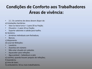 Condições de Conforto aos Trabalhadores
Áreas de vivência:
• 2.1. Os canteiros de obras devem dispor de:
a) Instalações Sanitárias:
• Vaso ou bacia turca = 1 para 20 ou fração;
• Chuveiro = 1 para 10 ou fração;
• Suporte sabonete e cabide para toalha.
b) Vestiário:
• Armários individuais com fechadura;
• Bancos.
c) Alojamento
d) Local de Refeições:
• Lavatório
• Assentos em número
• Não estar situado em subsolos
• Aquecedor para refeições
• Água potável – bebedouro a jato
e) cozinha, quando houver preparo de refeições;
f) lavanderia;
g) área de lazer;
h) ambulatório: 50 ou mais trabalhadores.
 