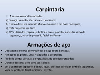 Carpintaria
• A serra circular deve atender:
a) carcaça do motor aterrada eletricamente;
b) o disco deve ser mantido afiado e travado e em boas condições;
c) coifa protetora do disco;
d) EPI’s utilizados: capacete, botinas, luvas, protetor auricular, cinto de
segurança, visor de proteção facial, uniforme.
Armações de aço
• Dobragem e o corte de vergalhões de aço sobre bancadas;
• Armações de pilares, vigas = apoiadas e escoradas;
• Proibida pontas verticais de vergalhões de aço desprotegidas;
• Durante descarga área deve ser isolada;
• EPI’s utilizados: capacete, botinas, luvas, protetor auricular, cinto de segurança,
visor de proteção facial, uniforme, avental.
 