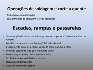 Operações de soldagem e corte a quente
• Trabalhadores qualificados
• Equipamentos de soldagem elétrica aterrados
Escadas, rampas e passarelas
• Transposição de pisos com diferença de nível superior a 0,40m = escadas ou
rampas.
• Medidas das escadas de mão: Até 7,00m de extensão
• Espaçamento entre os degraus variando entre 0,25m a 0,30m
• Proibido escada de mão com montante único
• Deve ultrapassar em 1,00m o piso superior
• Ser fixada nos pisos inferior e superior
• Degraus antiderrapantes
• Apoiada em piso resistente
 