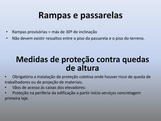Rampas e passarelas
• Rampas provisórias = máx de 30º de inclinação
• Não devem existir ressaltos entre o piso da passarela e o piso do terreno.
Medidas de proteção contra quedas
de altura
• Obrigatória a instalação de proteção coletiva onde houver risco de queda de
trabalhadores ou de projeção de materiais.
• Vãos de acesso às caixas dos elevadores:
• Proteção na periferia da edificação a partir início serviços concretagem
primeira laje.
 
