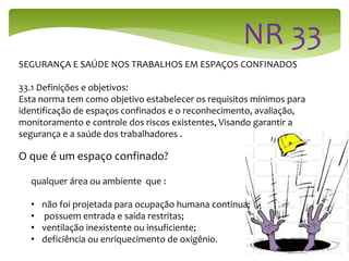SEGURANÇA E SAÚDE NOS TRABALHOS EM ESPAÇOS CONFINADOS
33.1 Definições e objetivos:
Esta norma tem como objetivo estabelecer os requisitos mínimos para
identificação de espaços confinados e o reconhecimento, avaliação,
monitoramento e controle dos riscos existentes, Visando garantir a
segurança e a saúde dos trabalhadores .
O que é um espaço confinado?
qualquer área ou ambiente que :
• não foi projetada para ocupação humana continua;
• possuem entrada e saída restritas;
• ventilação inexistente ou insuficiente;
• deficiência ou enriquecimento de oxigênio.
 