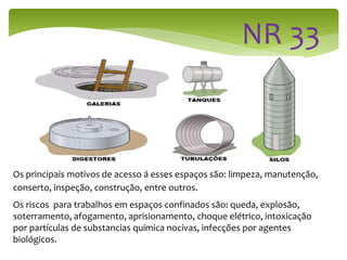 Os principais motivos de acesso á esses espaços são: limpeza, manutenção,
conserto, inspeção, construção, entre outros.
Os riscos para trabalhos em espaços confinados são: queda, explosão,
soterramento, afogamento, aprisionamento, choque elétrico, intoxicação
por partículas de substancias química nocivas, infecções por agentes
biológicos.
 