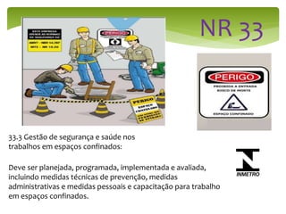 33.3 Gestão de segurança e saúde nos
trabalhos em espaços confinados:
Deve ser planejada, programada, implementada e avaliada,
incluindo medidas técnicas de prevenção, medidas
administrativas e medidas pessoais e capacitação para trabalho
em espaços confinados.
 