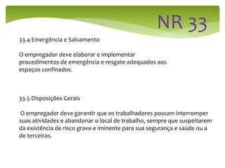 33.4 Emergência e Salvamento
O empregador deve elaborar e implementar
procedimentos de emergência e resgate adequados aos
espaços confinados.
33.5 Disposições Gerais
O empregador deve garantir que os trabalhadores possam interromper
suas atividades e abandonar o local de trabalho, sempre que suspeitarem
da existência de risco grave e iminente para sua segurança e saúde ou a
de terceiros.
 