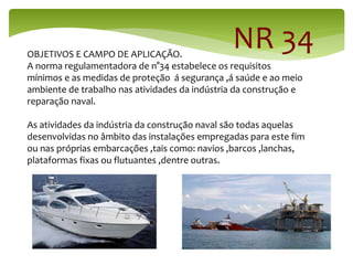 NR 34
OBJETIVOS E CAMPO DE APLICAÇÃO.
A norma regulamentadora de n°34 estabelece os requisitos
mínimos e as medidas de proteção á segurança ,á saúde e ao meio
ambiente de trabalho nas atividades da indústria da construção e
reparação naval.
As atividades da indústria da construção naval são todas aquelas
desenvolvidas no âmbito das instalações empregadas para este fim
ou nas próprias embarcações ,tais como: navios ,barcos ,lanchas,
plataformas fixas ou flutuantes ,dentre outras.
 