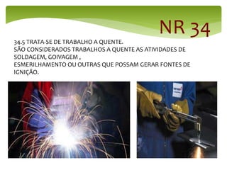 34.5 TRATA-SE DE TRABALHO A QUENTE.
SÃO CONSIDERADOS TRABALHOS A QUENTE AS ATIVIDADES DE
SOLDAGEM, GOIVAGEM ,
ESMERILHAMENTO OU OUTRAS QUE POSSAM GERAR FONTES DE
IGNIÇÃO.
NR 34
 