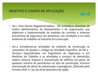  18.1.1 Esta Norma Regulamentadora - NR estabelece diretrizes de
ordem administrativa, de planejamento e de organização, que
objetivam a implementação de medidas de controle e sistemas
preventivos de segurança nos processos, nas condições e no meio
ambiente de trabalho na Indústria da Construção.
 18.1.2 Consideram-se atividades da Indústria da Construção as
constantes do Quadro I, Código da Atividade Específica, da NR 4 -
Serviços Especializados em Engenharia de Segurança e em
Medicina do Trabalho e as atividades e serviços de demolição,
reparo, pintura, limpeza e manutenção de edifícios em geral, de
qualquer número de pavimentos ou tipo de construção, inclusive
manutenção de obras de urbanização e paisagismo. (Alterado pela
Portaria SSST n.º 63, de 28 de dezembro de 1998)
OBJETIVO E CAMPO DE APLICAÇÃO
NR 18
 