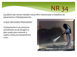 NR 34
(34.8)Um dos temas tratados nessa NR é relacionado a trabalhos de
jateamento e hidrojateamento.
O QUE SÃO ESSES PROCESSOS?
O jateamento é um processo
semelhante ao de lavagem a
jato usado para remover a
sujeira, tintas,encrostamentos
e etc.
 