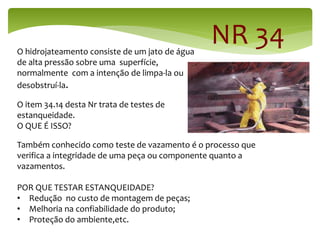 NR 34
O hidrojateamento consiste de um jato de água
de alta pressão sobre uma superfície,
normalmente com a intenção de limpa-la ou
desobstruí-la.
O item 34.14 desta Nr trata de testes de
estanqueidade.
O QUE É ISSO?
Também conhecido como teste de vazamento é o processo que
verifica a integridade de uma peça ou componente quanto a
vazamentos.
POR QUE TESTAR ESTANQUEIDADE?
• Redução no custo de montagem de peças;
• Melhoria na confiabilidade do produto;
• Proteção do ambiente,etc.
 