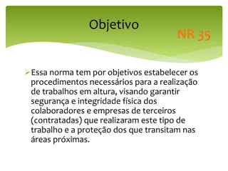 Objetivo
Essa norma tem por objetivos estabelecer os
procedimentos necessários para a realização
de trabalhos em altura, visando garantir
segurança e integridade física dos
colaboradores e empresas de terceiros
(contratadas) que realizaram este tipo de
trabalho e a proteção dos que transitam nas
áreas próximas.
NR 35
 