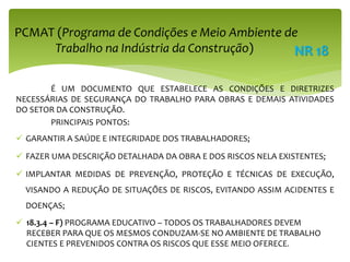 É UM DOCUMENTO QUE ESTABELECE AS CONDIÇÕES E DIRETRIZES
NECESSÁRIAS DE SEGURANÇA DO TRABALHO PARA OBRAS E DEMAIS ATIVIDADES
DO SETOR DA CONSTRUÇÃO.
PRINCIPAIS PONTOS:
 GARANTIR A SAÚDE E INTEGRIDADE DOS TRABALHADORES;
 FAZER UMA DESCRIÇÃO DETALHADA DA OBRA E DOS RISCOS NELA EXISTENTES;
 IMPLANTAR MEDIDAS DE PREVENÇÃO, PROTEÇÃO E TÉCNICAS DE EXECUÇÃO,
VISANDO A REDUÇÃO DE SITUAÇÕES DE RISCOS, EVITANDO ASSIM ACIDENTES E
DOENÇAS;
 18.3.4 – F) PROGRAMA EDUCATIVO – TODOS OS TRABALHADORES DEVEM
RECEBER PARA QUE OS MESMOS CONDUZAM-SE NO AMBIENTE DE TRABALHO
CIENTES E PREVENIDOS CONTRA OS RISCOS QUE ESSE MEIO OFERECE.
PCMAT (Programa de Condições e Meio Ambiente de
Trabalho na Indústria da Construção) NR 18
 